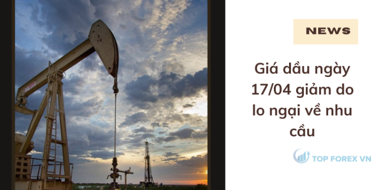 Giá dầu ngày 17/04 giảm do lo ngại về nhu cầu