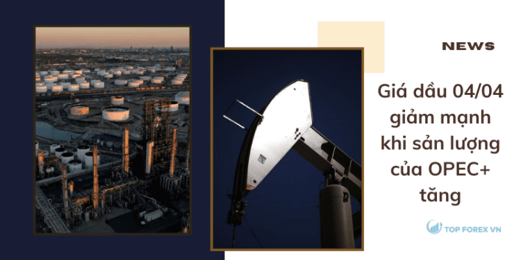 Giá dầu 04/04 giảm mạnh khi sản lượng của OPEC+ tăng